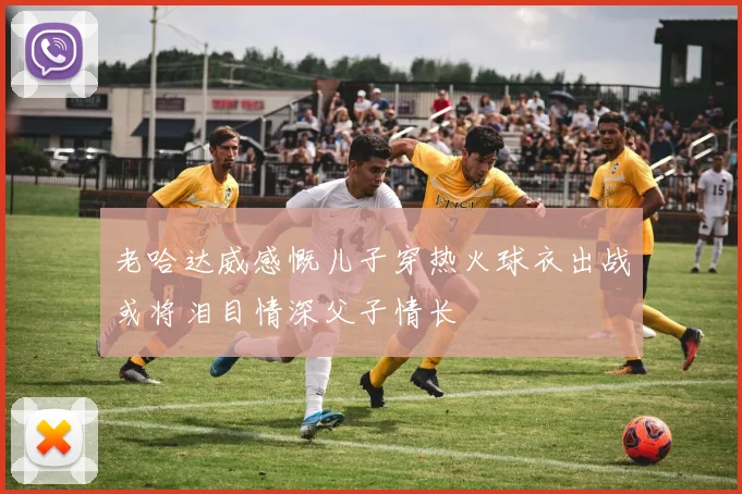 老哈达威感慨儿子穿热火球衣出战或将泪目情深父子情长