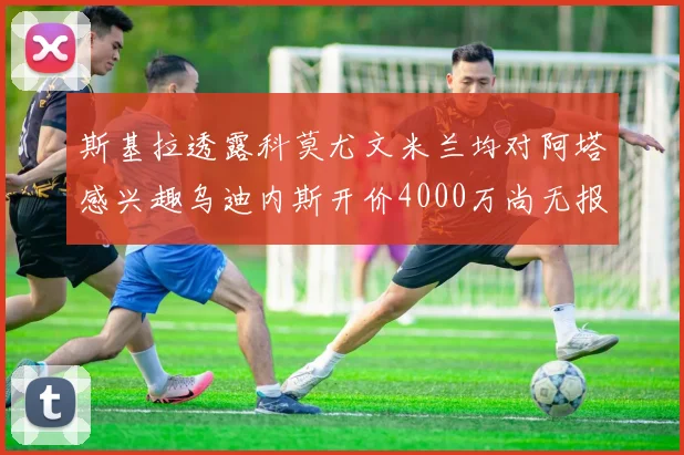 斯基拉透露科莫尤文米兰均对阿塔感兴趣乌迪内斯开价4000万尚无报价