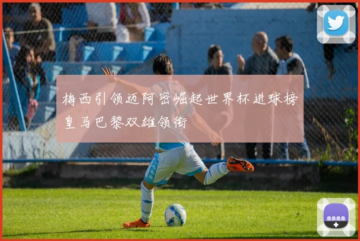 梅西引领迈阿密崛起世界杯进球榜皇马巴黎双雄领衔