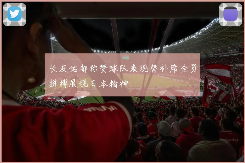 长友佑都称赞球队表现替补席全员拼搏展现日本精神