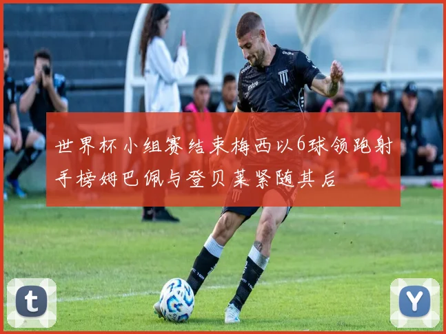 世界杯小组赛结束梅西以6球领跑射手榜姆巴佩与登贝莱紧随其后