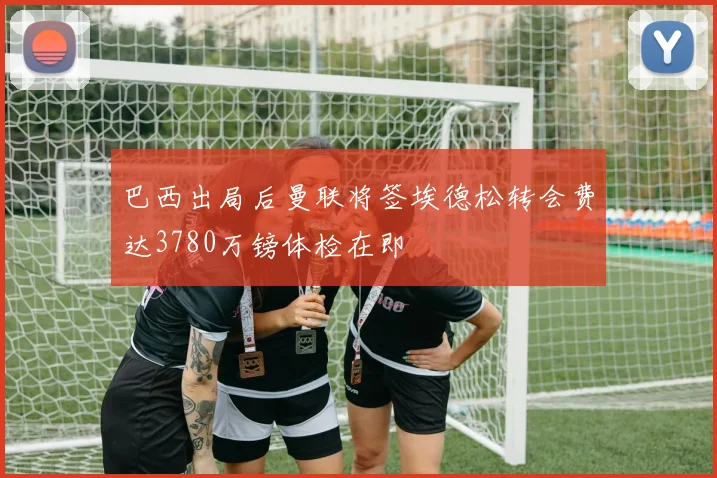 巴西出局后曼联将签埃德松转会费达3780万镑体检在即