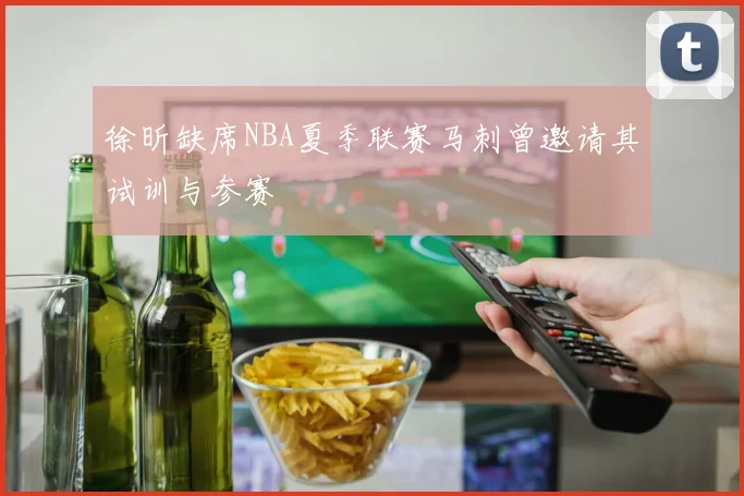 徐昕缺席NBA夏季联赛马刺曾邀请其试训与参赛