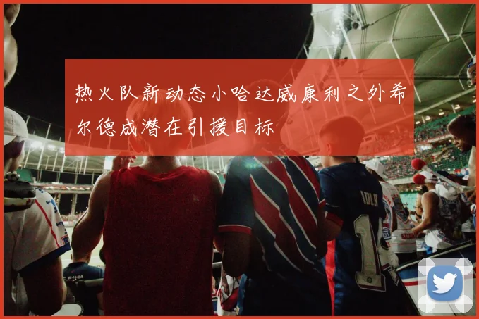 热火队新动态小哈达威康利之外希尔德成潜在引援目标