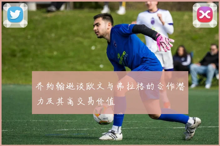乔约翰逊谈欧文与弗拉格的合作潜力及其高交易价值