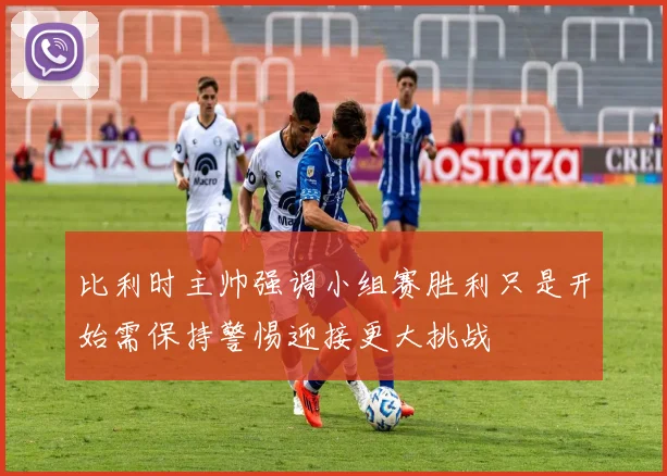 比利时主帅强调小组赛胜利只是开始需保持警惕迎接更大挑战