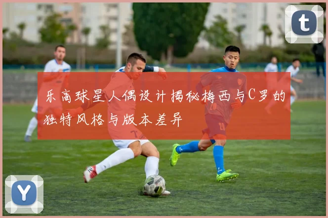 乐高球星人偶设计揭秘梅西与C罗的独特风格与版本差异